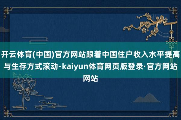 开云体育(中国)官方网站跟着中国住户收入水平提高与生存方式滚动-kaiyun体育网页版登录·官方网站