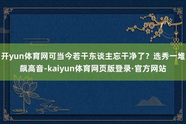开yun体育网可当今若干东谈主忘干净了？选秀一堆飙高音-kaiyun体育网页版登录·官方网站