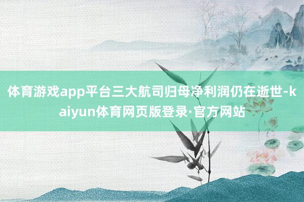 体育游戏app平台三大航司归母净利润仍在逝世-kaiyun体育网页版登录·官方网站