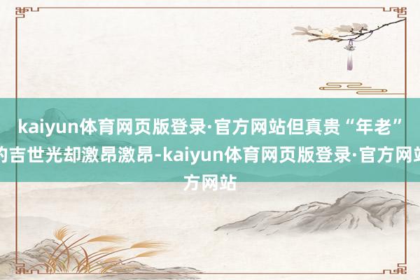 kaiyun体育网页版登录·官方网站但真贵“年老”的吉世光却激昂激昂-kaiyun体育网页版登录·官方网站