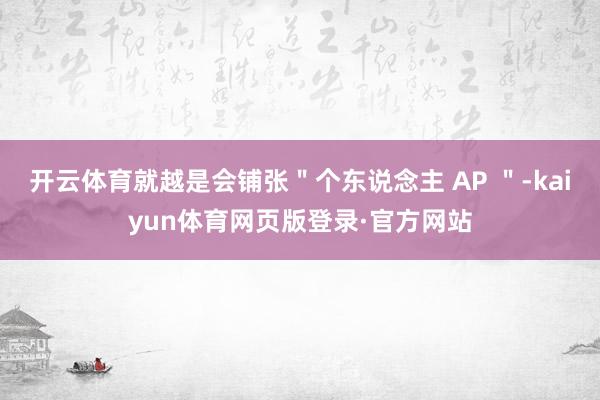 开云体育就越是会铺张"个东说念主 AP "-kaiyun体育网页版登录·官方网站