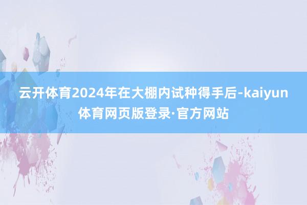 云开体育2024年在大棚内试种得手后-kaiyun体育网页版登录·官方网站