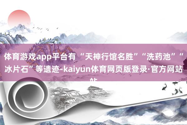 体育游戏app平台有 “天神行馆名胜”“洗药池”“冰片石”等遗迹-kaiyun体育网页版登录·官方网站