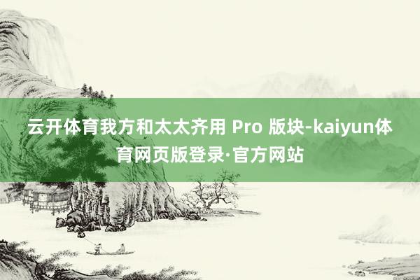 云开体育我方和太太齐用 Pro 版块-kaiyun体育网页版登录·官方网站
