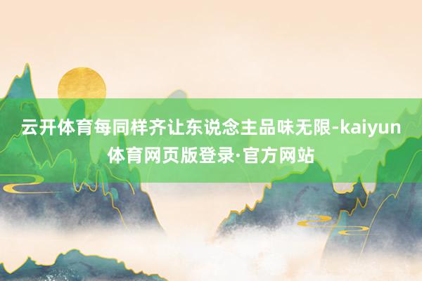云开体育每同样齐让东说念主品味无限-kaiyun体育网页版登录·官方网站