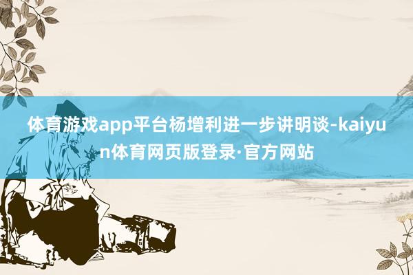 体育游戏app平台 杨增利进一步讲明谈-kaiyun体育网页版登录·官方网站