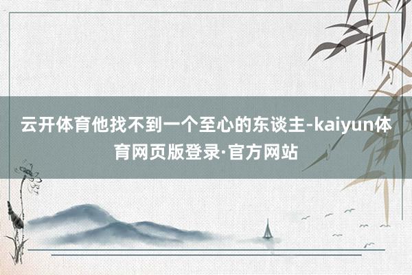 云开体育他找不到一个至心的东谈主-kaiyun体育网页版登录·官方网站