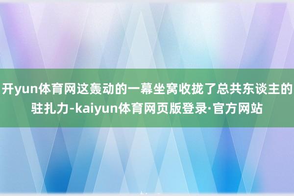 开yun体育网这轰动的一幕坐窝收拢了总共东谈主的驻扎力-kaiyun体育网页版登录·官方网站