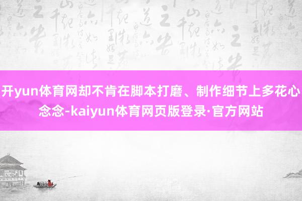 开yun体育网却不肯在脚本打磨、制作细节上多花心念念-kaiyun体育网页版登录·官方网站