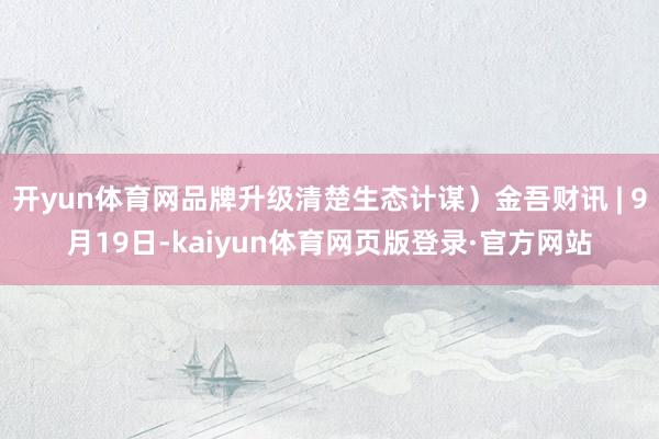 开yun体育网品牌升级清楚生态计谋)金吾财讯 | 9月19日-kaiyun体育网页版登录·官方网站