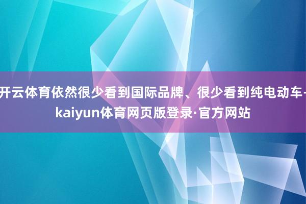 开云体育依然很少看到国际品牌、很少看到纯电动车-kaiyun体育网页版登录·官方网站