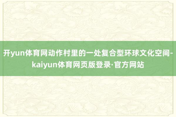 开yun体育网动作村里的一处复合型环球文化空间-kaiyun体育网页版登录·官方网站
