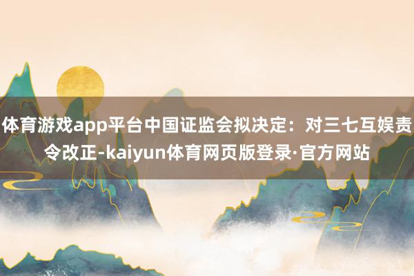 体育游戏app平台中国证监会拟决定:对三七互娱责令改正-kaiyun体育网页版登录·官方网站