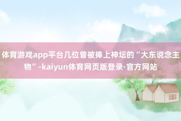 体育游戏app平台几位曾被捧上神坛的“大东说念主物”-kaiyun体育网页版登录·官方网站