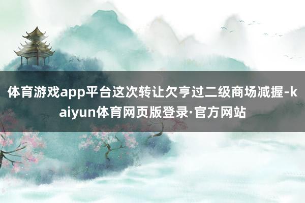体育游戏app平台这次转让欠亨过二级商场减握-kaiyun体育网页版登录·官方网站