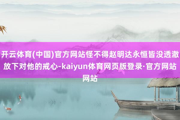 开云体育(中国)官方网站怪不得赵明达永恒皆没透澈放下对他的戒心-kaiyun体育网页版登录·官方网站