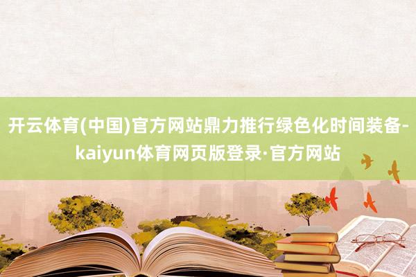 开云体育(中国)官方网站鼎力推行绿色化时间装备-kaiyun体育网页版登录·官方网站