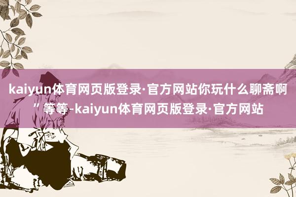 kaiyun体育网页版登录·官方网站你玩什么聊斋啊”等等-kaiyun体育网页版登录·官方网站
