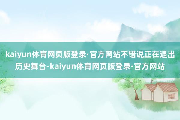 kaiyun体育网页版登录·官方网站不错说正在退出历史舞台-kaiyun体育网页版登录·官方网站
