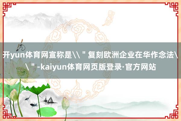 开yun体育网宣称是\"复刻欧洲企业在华作念法\"-kaiyun体育网页版登录·官方网站