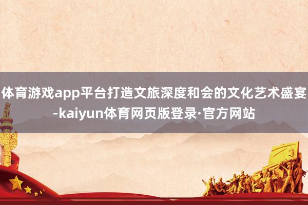 体育游戏app平台打造文旅深度和会的文化艺术盛宴-kaiyun体育网页版登录·官方网站
