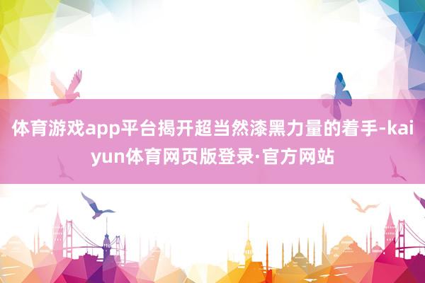 体育游戏app平台揭开超当然漆黑力量的着手-kaiyun体育网页版登录·官方网站