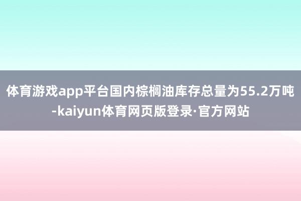 体育游戏app平台国内棕榈油库存总量为55.2万吨-kaiyun体育网页版登录·官方网站