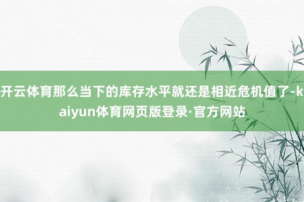 开云体育那么当下的库存水平就还是相近危机值了-kaiyun体育网页版登录·官方网站