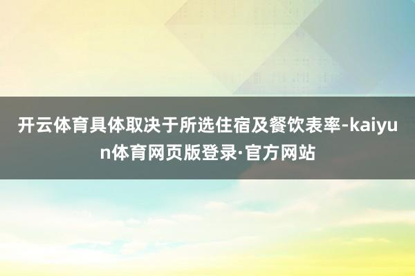 开云体育具体取决于所选住宿及餐饮表率-kaiyun体育网页版登录·官方网站