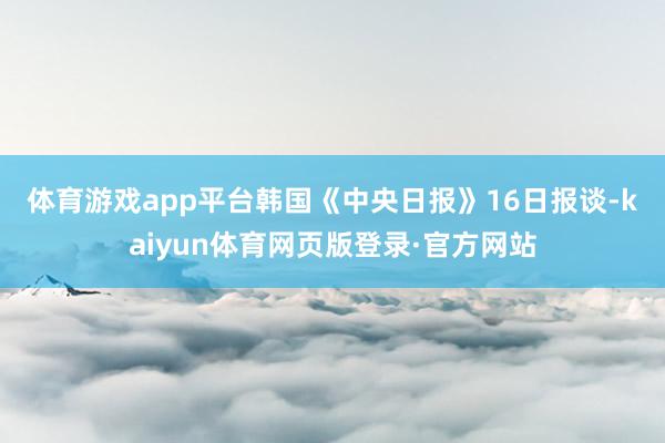 体育游戏app平台　　韩国《中央日报》16日报谈-kaiyun体育网页版登录·官方网站