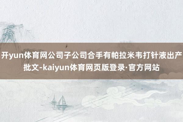 开yun体育网公司子公司合手有帕拉米韦打针液出产批文-kaiyun体育网页版登录·官方网站