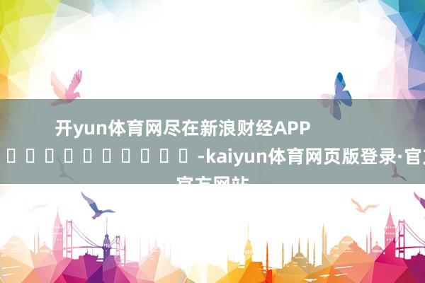 开yun体育网尽在新浪财经APP            													-kaiyun体育网页版登录·官方网站