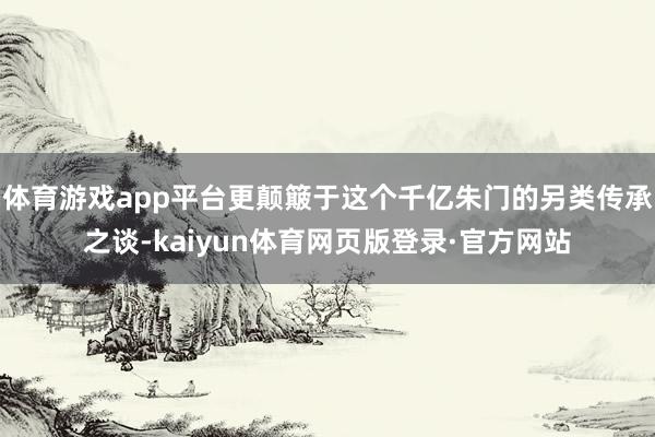 体育游戏app平台更颠簸于这个千亿朱门的另类传承之谈-kaiyun体育网页版登录·官方网站