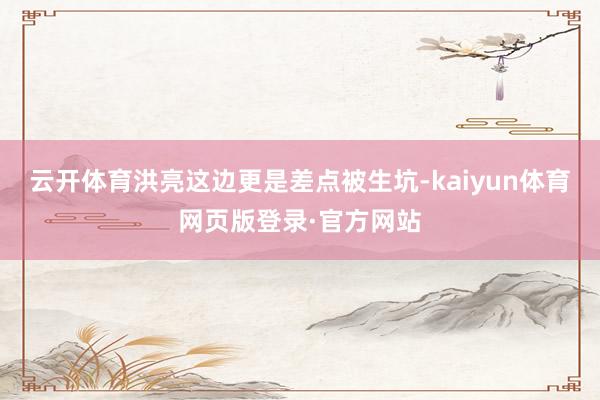 云开体育洪亮这边更是差点被生坑-kaiyun体育网页版登录·官方网站