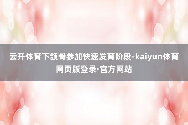 云开体育下颌骨参加快速发育阶段-kaiyun体育网页版登录·官方网站
