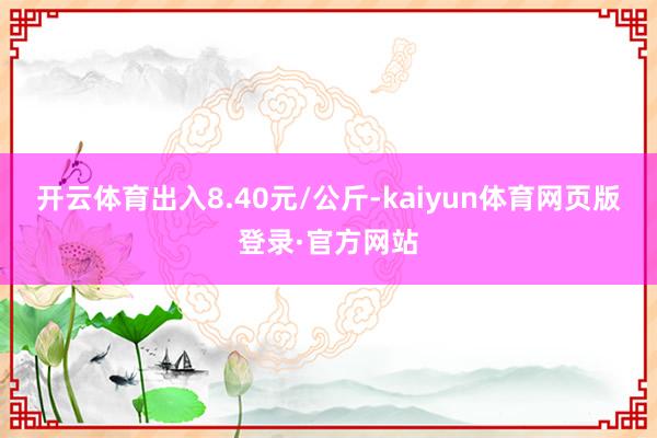 开云体育出入8.40元/公斤-kaiyun体育网页版登录·官方网站