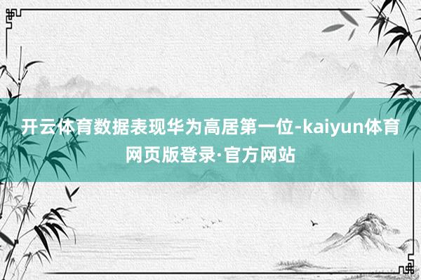 开云体育数据表现华为高居第一位-kaiyun体育网页版登录·官方网站