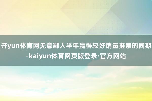 开yun体育网无意鄙人半年赢得较好销量推崇的同期-kaiyun体育网页版登录·官方网站