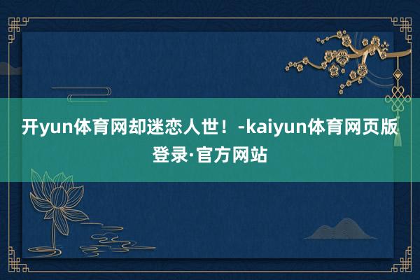 开yun体育网却迷恋人世!-kaiyun体育网页版登录·官方网站