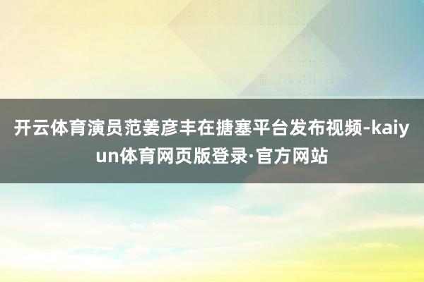 开云体育演员范姜彦丰在搪塞平台发布视频-kaiyun体育网页版登录·官方网站