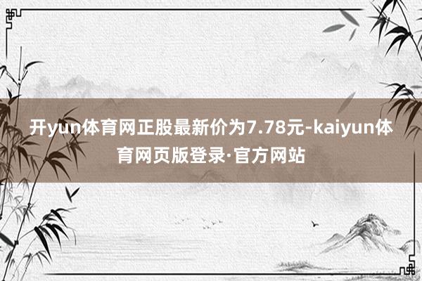 开yun体育网正股最新价为7.78元-kaiyun体育网页版登录·官方网站