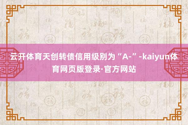云开体育天创转债信用级别为“A-”-kaiyun体育网页版登录·官方网站