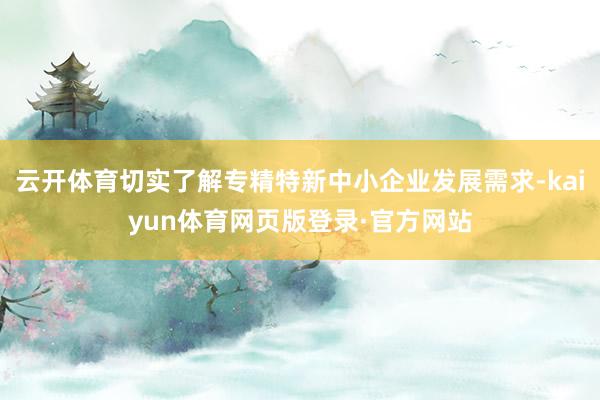 云开体育切实了解专精特新中小企业发展需求-kaiyun体育网页版登录·官方网站