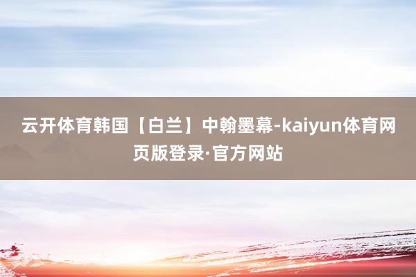 云开体育韩国【白兰】中翰墨幕-kaiyun体育网页版登录·官方网站