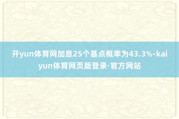 开yun体育网加息25个基点概率为43.3%-kaiyun体育网页版登录·官方网站