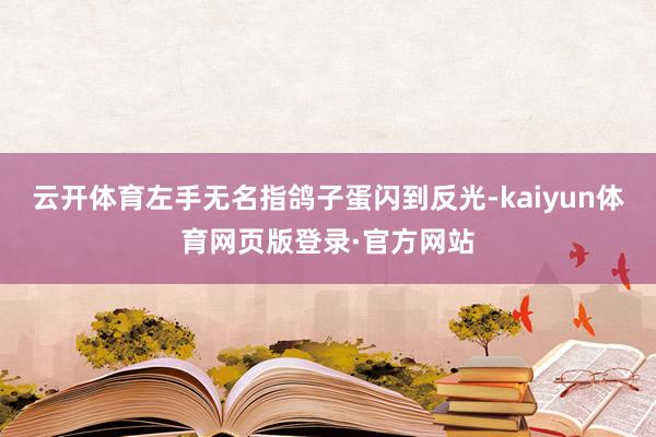 云开体育左手无名指鸽子蛋闪到反光-kaiyun体育网页版登录·官方网站