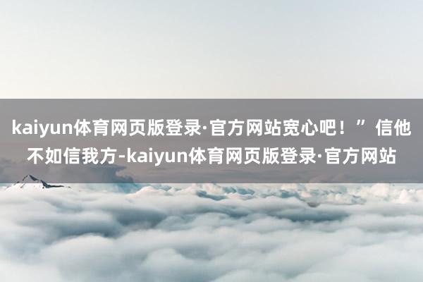 kaiyun体育网页版登录·官方网站宽心吧!” 信他不如信我方-kaiyun体育网页版登录·官方网站