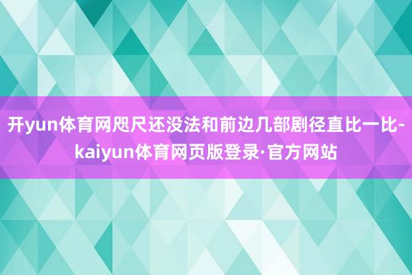 开yun体育网咫尺还没法和前边几部剧径直比一比-kaiyun体育网页版登录·官方网站