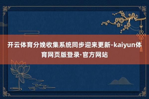 开云体育分娩收集系统同步迎来更新-kaiyun体育网页版登录·官方网站