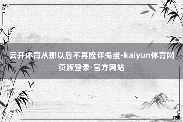 云开体育从那以后不再险诈捣蛋-kaiyun体育网页版登录·官方网站